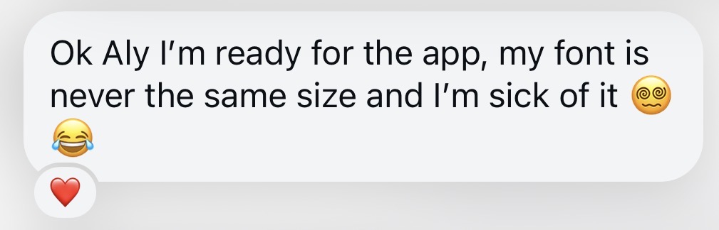 Message: Ok Aly I'm ready for the app, my font is never the same size and I'm sick of it.